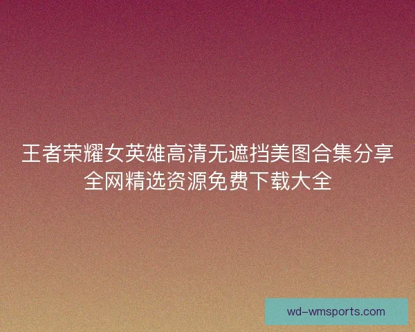 王者荣耀女英雄高清无遮挡美图合集分享全网精选资源免费下载大全