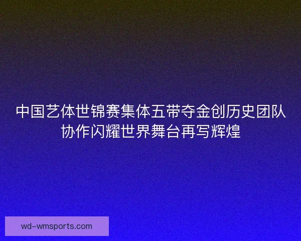 中国艺体世锦赛集体五带夺金创历史团队协作闪耀世界舞台再写辉煌 中国艺体世锦赛集体五带夺金创历史团队协作闪耀世界舞台再写辉煌