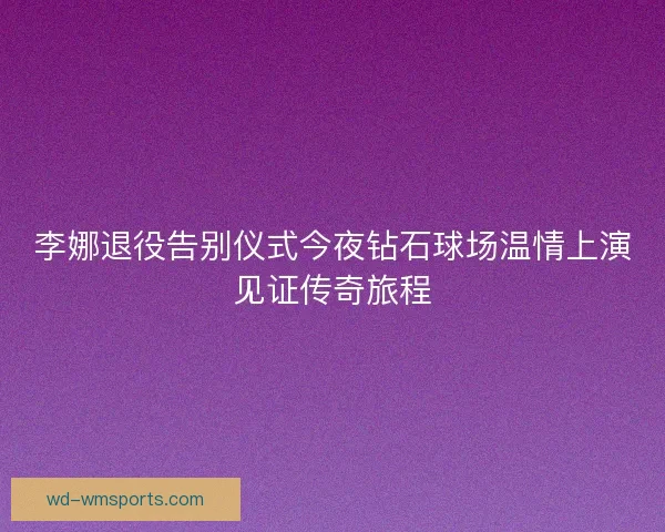 李娜退役告别仪式今夜钻石球场温情上演见证传奇旅程