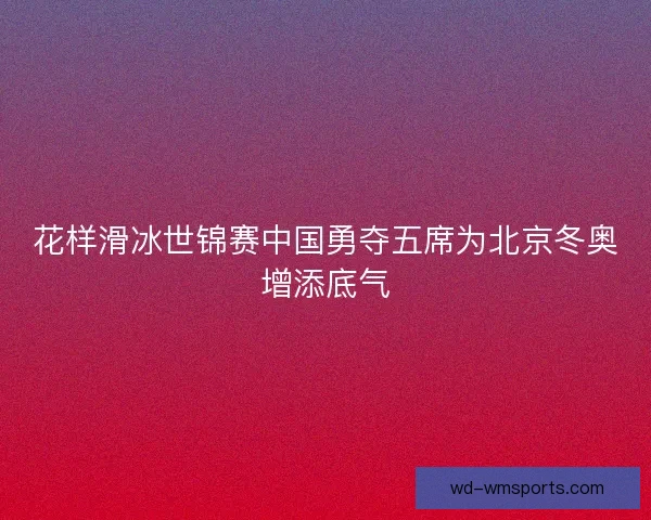 花样滑冰世锦赛中国勇夺五席为北京冬奥增添底气