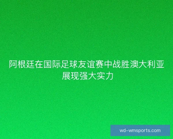 阿根廷在国际足球友谊赛中战胜澳大利亚 展现强大实力