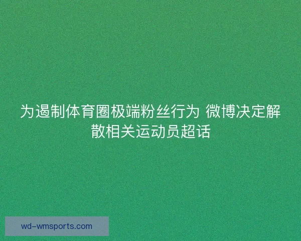 为遏制体育圈极端粉丝行为 微博决定解散相关运动员超话 为遏制体育圈极端粉丝行为 微博决定解散相关运动员超话