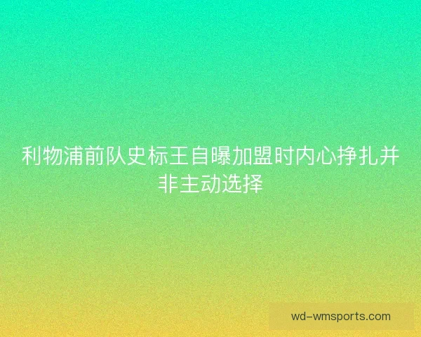 利物浦前队史标王自曝加盟时内心挣扎并非主动选择