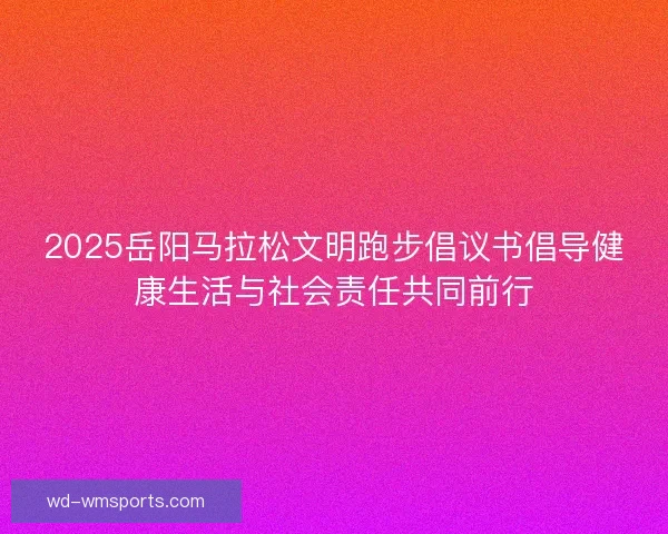 2025岳阳马拉松文明跑步倡议书倡导健康生活与社会责任共同前行 2025岳阳马拉松文明跑步倡议书倡导健康生活与社会责任共同前行